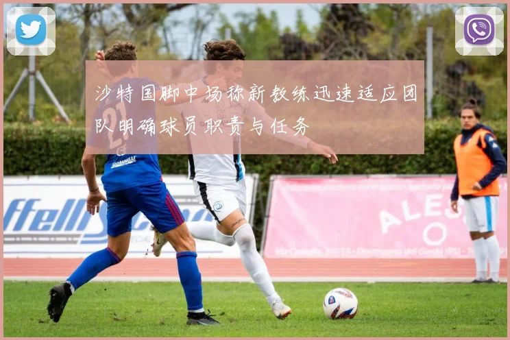 沙特国脚中场称新教练迅速适应团队明确球员职责与任务