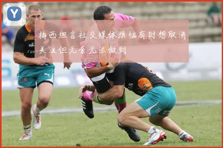 梅西坦言社交媒体烦恼有时想取消关注但无奈无法做到