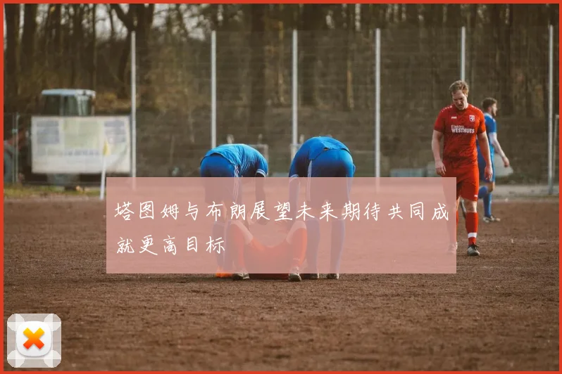 塔图姆与布朗展望未来期待共同成就更高目标