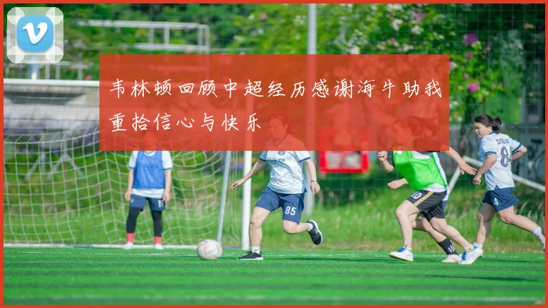 韦林顿回顾中超经历感谢海牛助我重拾信心与快乐