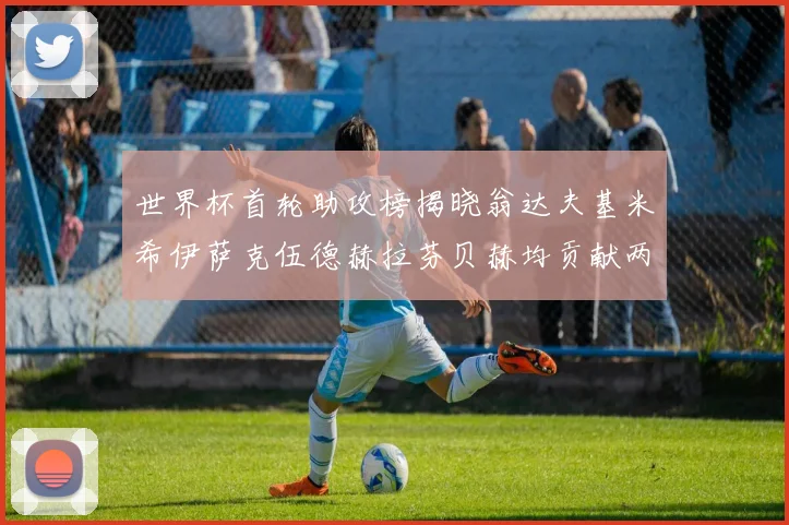 世界杯首轮助攻榜揭晓翁达夫基米希伊萨克伍德赫拉芬贝赫均贡献两次助攻