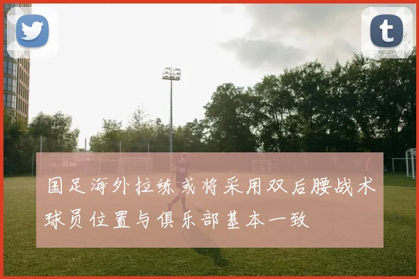 国足海外拉练或将采用双后腰战术球员位置与俱乐部基本一致