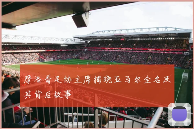 摩洛哥足协主席揭晓亚马尔全名及其背后故事