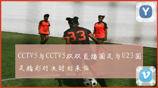 CCTV5与CCTV5双双直播国足与U23国足精彩对决时刻来临