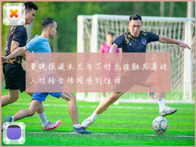 曼晚报道米兰与芒特无接触其身边人对转会传闻感到惊讶