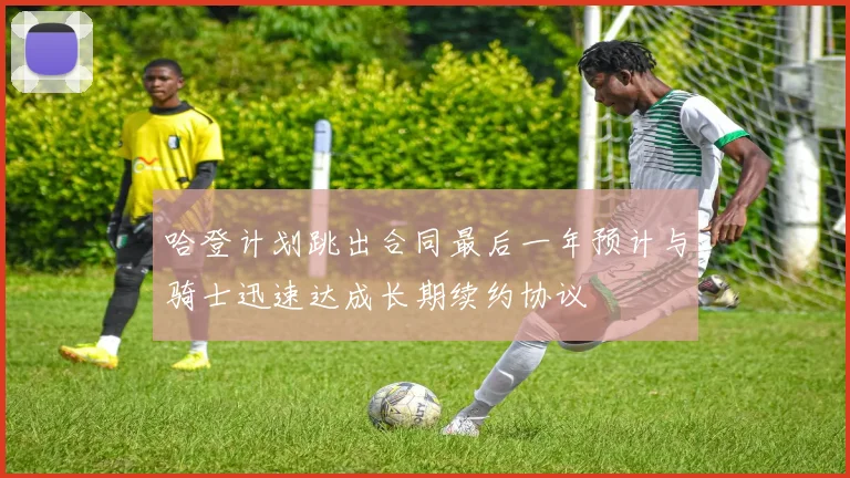哈登计划跳出合同最后一年预计与骑士迅速达成长期续约协议