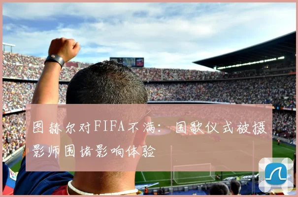 图赫尔对FIFA不满：国歌仪式被摄影师围堵影响体验