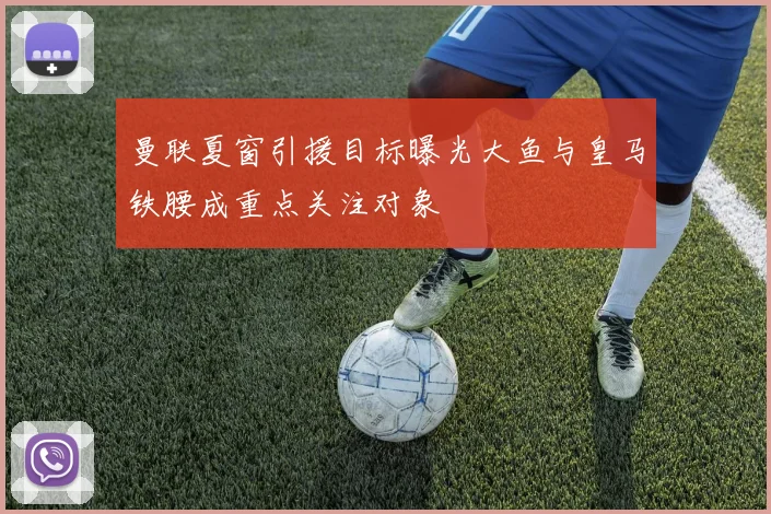 曼联夏窗引援目标曝光大鱼与皇马铁腰成重点关注对象