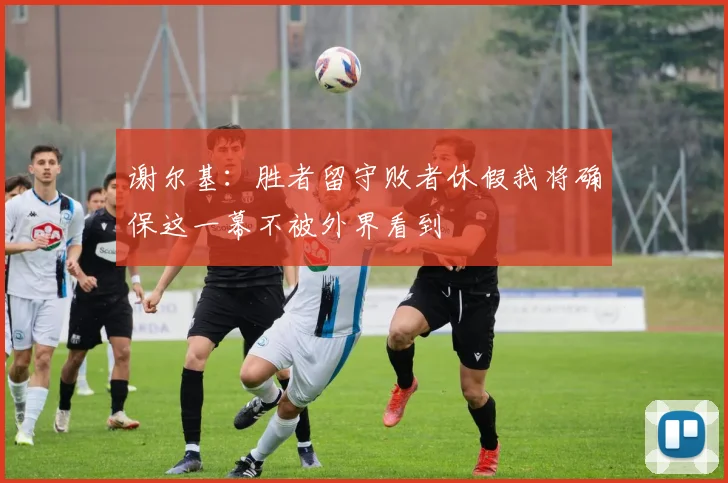 谢尔基：胜者留守败者休假我将确保这一幕不被外界看到