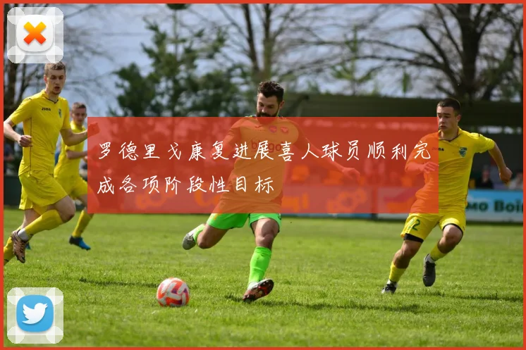 罗德里戈康复进展喜人球员顺利完成各项阶段性目标