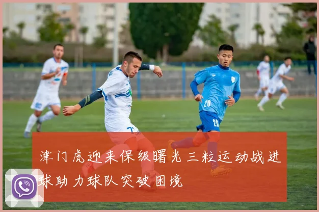 津门虎迎来保级曙光三粒运动战进球助力球队突破困境