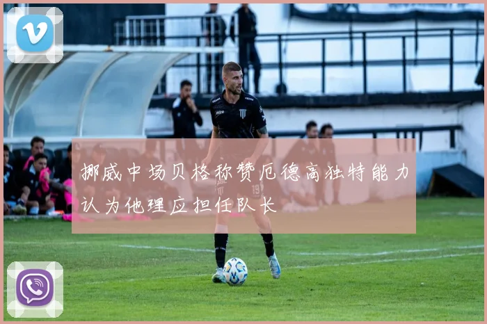 挪威中场贝格称赞厄德高独特能力认为他理应担任队长