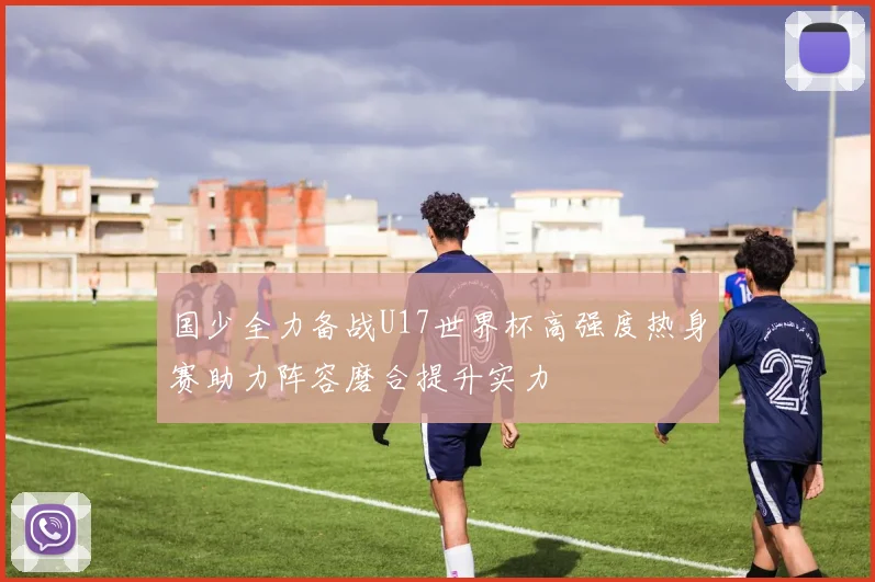 国少全力备战U17世界杯高强度热身赛助力阵容磨合提升实力