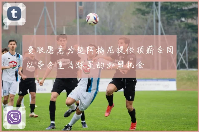 曼联愿意为楚阿梅尼提供顶薪合同以争夺皇马球星的加盟机会
