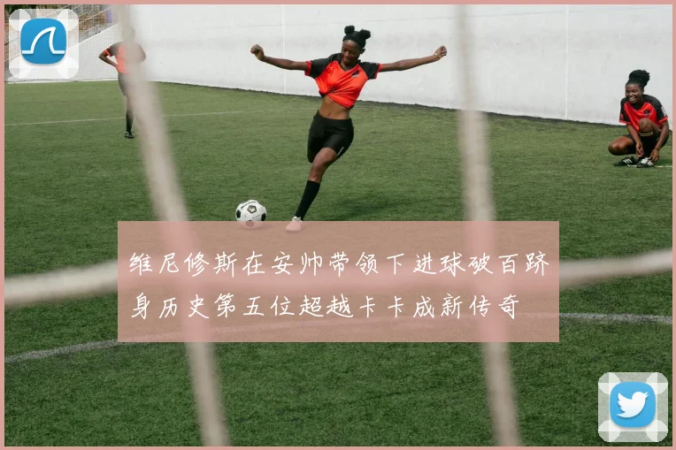 维尼修斯在安帅带领下进球破百跻身历史第五位超越卡卡成新传奇